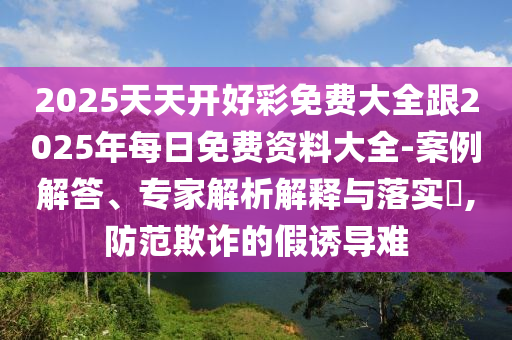 2025天天開好彩免費大全跟2025年每日免費資料大全-案例解答、專家解析解釋與落實?,防范欺詐的假誘導難